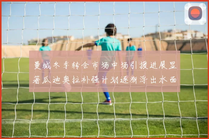曼城冬季转会市场中场引援进展显著瓜迪奥拉补强计划逐渐浮出水面