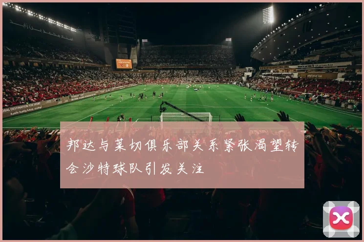 邦达与莱切俱乐部关系紧张渴望转会沙特球队引发关注